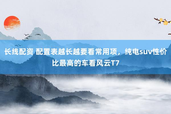 长线配资 配置表越长越要看常用项，纯电suv性价比最高的车看风云T7
