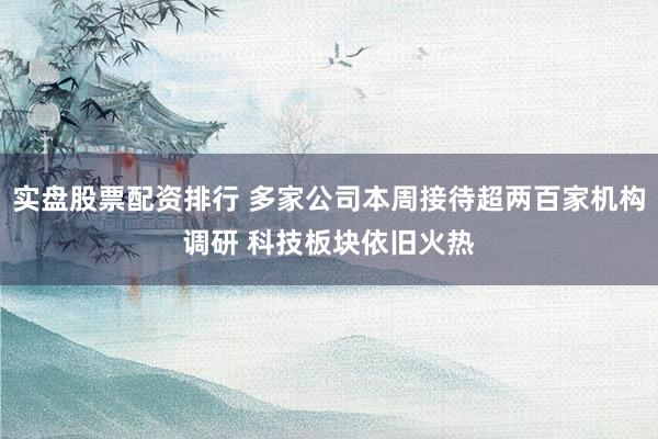 实盘股票配资排行 多家公司本周接待超两百家机构调研 科技板块依旧火热