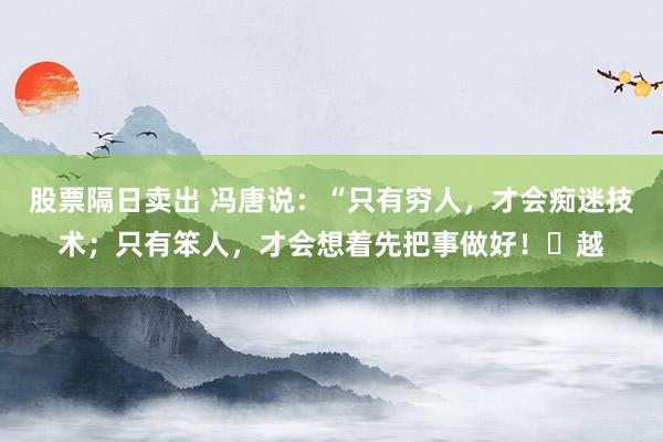 股票隔日卖出 冯唐说：“只有穷人，才会痴迷技术；只有笨人，才会想着先把事做好！​越