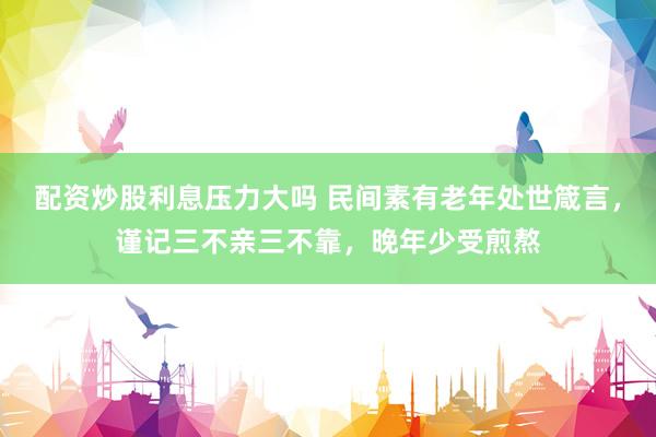 配资炒股利息压力大吗 民间素有老年处世箴言，谨记三不亲三不靠，晚年少受煎熬