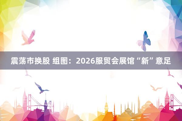 震荡市换股 组图：2026服贸会展馆“新”意足