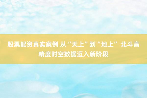 股票配资真实案例 从“天上”到“地上” 北斗高精度时空数据迈入新阶段