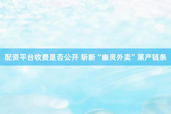 配资平台收费是否公开 斩断“幽灵外卖”黑产链条