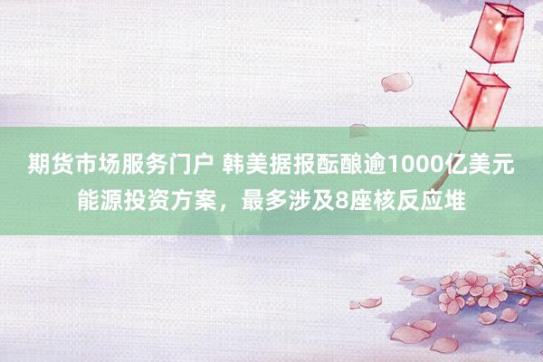 期货市场服务门户 韩美据报酝酿逾1000亿美元能源投资方案，最多涉及8座核反应堆