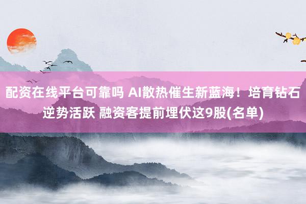配资在线平台可靠吗 AI散热催生新蓝海！培育钻石逆势活跃 融资客提前埋伏这9股(名单)