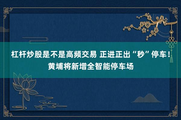 杠杆炒股是不是高频交易 正进正出“秒”停车！黄埔将新增全智能停车场