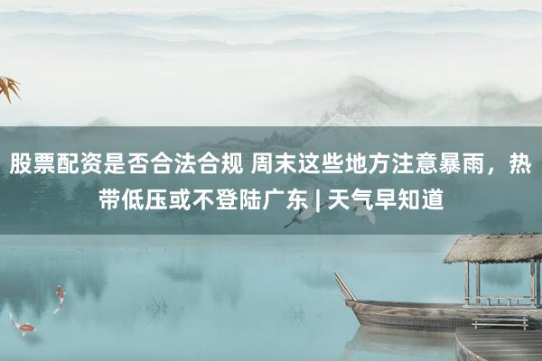 股票配资是否合法合规 周末这些地方注意暴雨，热带低压或不登陆广东 | 天气早知道