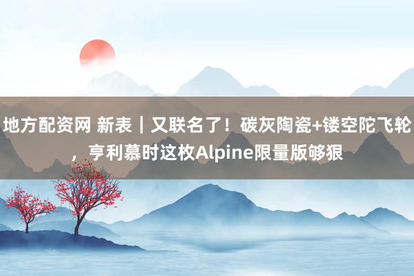 地方配资网 新表｜又联名了！碳灰陶瓷+镂空陀飞轮，亨利慕时这枚Alpine限量版够狠
