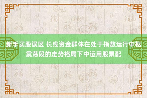 新手买股误区 长线资金群体在处于指数运行中枢震荡段的走势格局下中运用股票配