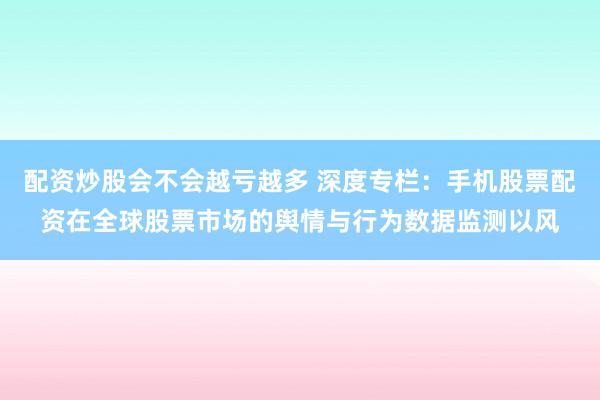 配资炒股会不会越亏越多 深度专栏：手机股票配资在全球股票市场的舆情与行为数据监测以风
