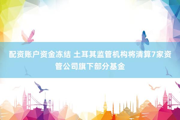 配资账户资金冻结 土耳其监管机构将清算7家资管公司旗下部分基金