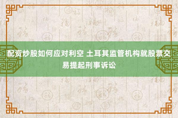 配资炒股如何应对利空 土耳其监管机构就股票交易提起刑事诉讼