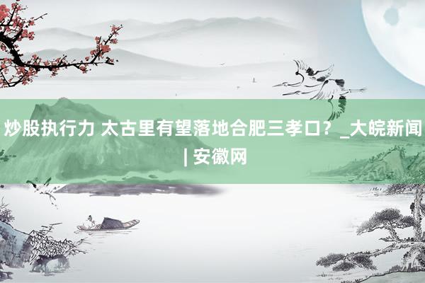 炒股执行力 太古里有望落地合肥三孝口？_大皖新闻 | 安徽网
