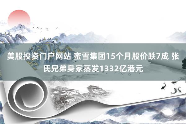 美股投资门户网站 蜜雪集团15个月股价跌7成 张氏兄弟身家蒸发1332亿港元