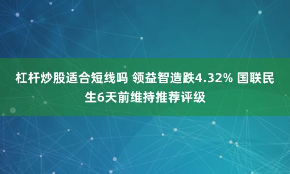 杠杆炒股适合短线吗 领益智造跌4.32% 国联民生6天前维持推荐评级