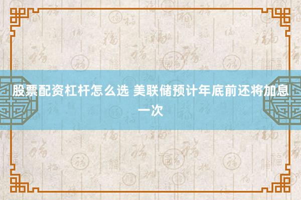 股票配资杠杆怎么选 美联储预计年底前还将加息一次