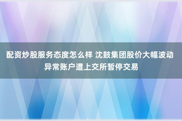 配资炒股服务态度怎么样 沈鼓集团股价大幅波动 异常账户遭上交所暂停交易