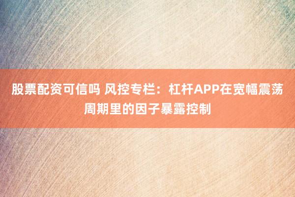 股票配资可信吗 风控专栏：杠杆APP在宽幅震荡周期里的因子暴露控制