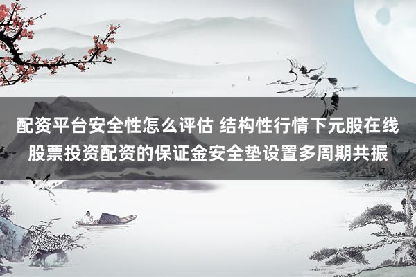 配资平台安全性怎么评估 结构性行情下元股在线股票投资配资的保证金安全垫设置多周期共振