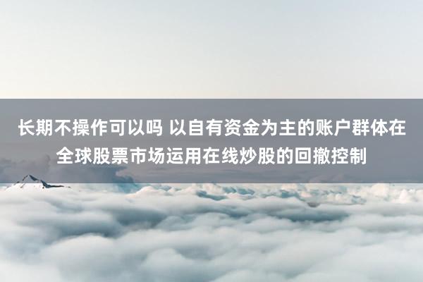 长期不操作可以吗 以自有资金为主的账户群体在全球股票市场运用在线炒股的回撤控制